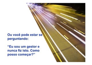 Ou você pode estar se 
perguntando: 
“Eu sou um gestor e 
nunca fiz isto. Como 
posso começar?” 
 