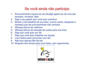 • Como Trabalhar Se voc êo apainsdsaad noã eo s peagurtiirc aipdaia:n te 
1. Provavelmente é época do seu Budget agora (ou de uma das 
famosas “revisões” dele 
2. Diga a seu gestor que você quer contribuir 
3. Mostre a ele detalhes de sua área (como custos, despesas e 
receitas) que ele provavelmente não conhece 
4. Ofereça planos de melhoria 
5. Ofereça planos de redução de custos para sua área 
6. Diga que você quer ser útil 
7. Diga que você quer trabalhar em equipe 
8. Leve dados para conversar com ele 
9. Não leve apenas Bla bla bla 
10. Ninguém tem tempo para ouvir fatos, sem argumentos. 
 