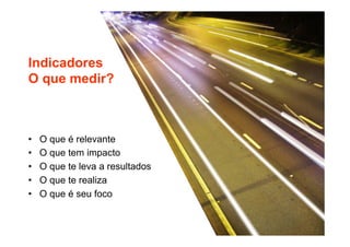 Indicadores 
O que medir? 
• O que é relevante 
• O que tem impacto 
• O que te leva a resultados 
• O que te realiza 
• O que é seu foco 
 