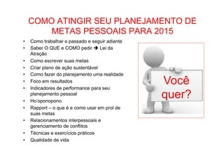• Como Trabalhar o passado e seguir adiante 
COMO ATINGIR SEU PLANEJAMENTO DE 
METAS PESSOAIS PARA 2015 
• Como trabalhar o passado e seguir adiante 
• Saber O QUE e COMO pedir è Lei da 
Atração 
• Como escrever suas metas 
• Criar plano de ação sustentável 
• Como fazer do planejamento uma realidade 
• Foco em resultados 
• Indicadores de performance para seu 
planejamento pessoal 
• Ho’oponopono 
• Rapport – o que é e como usar em prol de 
suas metas 
• Relacionamentos interpessoais e 
gerenciamento de conflitos 
• Técnicas e exercícios práticos 
• Qualidade de vida 
Você 
quer? 
 