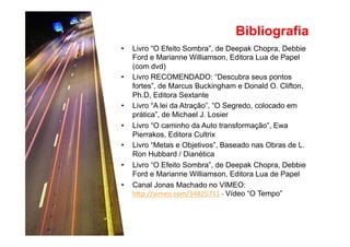 Bibliografia 
• Livro “O Efeito Sombra”, de Deepak Chopra, Debbie 
Ford e Marianne Williamson, Editora Lua de Papel 
(com dvd) 
• Livro RECOMENDADO: “Descubra seus pontos 
fortes”, de Marcus Buckingham e Donald O. Clifton, 
Ph.D, Editora Sextante 
• Livro “A lei da Atração”, “O Segredo, colocado em 
prática”, de Michael J. Losier 
• Livro “O caminho da Auto transformação”, Ewa 
Pierrakos, Editora Cultrix 
• Livro “Metas e Objetivos”, Baseado nas Obras de L. 
Ron Hubbard / Dianética 
• Livro “O Efeito Sombra”, de Deepak Chopra, Debbie 
Ford e Marianne Williamson, Editora Lua de Papel 
• Canal Jonas Machado no VIMEO: 
h#p://vimeo.com/34825711 
-­‐ 
Vídeo “O Tempo” 
