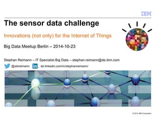 © 2014 IBM Corporation 
The sensor data challenge 
Innovations (not only) for the Internet of Things 
Big Data Meetup Berlin – 2014-10-23 
Stephan Reimann – IT Specialist Big Data – stephan.reimann@de.ibm.com 
@stereimann de.linkedin.com/in/stephanreimann/ 
 