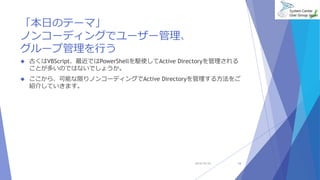 「本日のテーマ」 
ノンコーディングでユーザー管理、 
グループ管理を行う 
 古くはVBScript、最近ではPowerShellを駆使してActive Directoryを管理される 
ことが多いのではないでしょうか。 
 ここから、可能な限りノンコーディングでActive Directoryを管理する方法をご 
紹介していきます。 
2014/10/25 16 
 