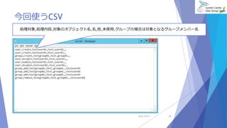 今回使うCSV 
処理対象,処理内容,対象のオブジェクト名,名,姓,未使用,グループの場合は対象となるグループメンバー名 
2014/10/25 18 
 