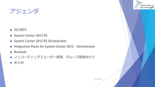 アジェンダ 
 自己紹介 
 System Center 2012 R2 
 System Center 2012 R2 Orchestrator 
 Integration Packs for System Center 2012 – Orchestrator 
 Runbook 
 ノンコーディングでユーザー管理、グループ管理を行う 
 まとめ 
2014/10/25 2 
 