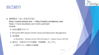 自己紹介 
 指崎則夫（さしざきのりお） 
http://sashiz.seesaa.net → http://sashiz.wordpress.com 
https://www.facebook.com/norio.sashizaki 
@sshzk 
 SCUGJ運営スタッフ 
 Microsoft MVP System Center Cloud and Datacenter Management 
 SIer勤務 
 SharePoint、Windows Server 2012 R2 Hyper-V、System Center 2012 R2 
 週末は、技術系ブログの運営、写真撮影、ガンプラ… 
 高校サッカーの観戦＆写真撮影 
2014/10/25 3 
 
