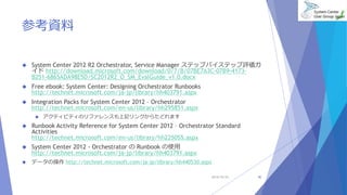 参考資料 
 System Center 2012 R2 Orchestrator, Service Manager ステップバイステップ評価ガ 
イドhttp://download.microsoft.com/download/0/7/B/07BE7A3C-07B9-4173- 
B251-6865ADA98E5D/SC2012R2_O_SM_EvalGuide_v1.0.docx 
 Free ebook: System Center: Designing Orchestrator Runbooks 
http://technet.microsoft.com/ja-jp/library/hh403791.aspx 
 Integration Packs for System Center 2012 – Orchestrator 
http://technet.microsoft.com/en-us/library/hh295851.aspx 
 アクティビティのリファレンスも上記リンクからたどれます 
 Runbook Activity Reference for System Center 2012 – Orchestrator Standard 
Activities 
http://technet.microsoft.com/en-us/library/hh225055.aspx 
 System Center 2012 - Orchestrator のRunbook の使用 
http://technet.microsoft.com/ja-jp/library/hh403791.aspx 
 データの操作http://technet.microsoft.com/ja-jp/library/hh440530.aspx 
2014/10/25 40 
 