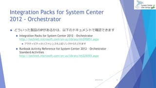 Integration Packs for System Center 
2012 - Orchestrator 
 どういった製品のIPがあるかは、以下のドキュメントで確認できます 
 Integration Packs for System Center 2012 – Orchestrator 
http://technet.microsoft.com/en-us/library/hh295851.aspx 
 アクティビティのリファレンスも上記リンクからたどれます 
 Runbook Activity Reference for System Center 2012 – Orchestrator 
Standard Activities 
http://technet.microsoft.com/en-us/library/hh225055.aspx 
2014/10/25 6 
 