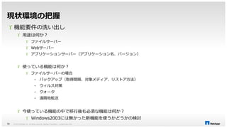 現状環境の把握 
 機能要件の洗い出し 
 用途は何か？ 
 ファイルサーバー 
 Webサーバー 
 アプリケーションサーバー（アプリケーション名、バージョン） 
 使っている機能は何か？ 
 ファイルサーバーの場合 
- バックアップ（取得間隔、対象メディア、リストア方法） 
- ウィルス対策 
- クォータ 
- 遠隔地転送 
 今使っている機能の中で移行後も必須な機能は何か？ 
 Windows2003には無かった新機能を使うかどうかの検討 
© 2014 NetApp, Inc. All rights reserved. NetApp 10 Proprietary – Limited Use Only 
 