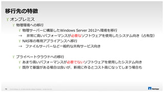 移行先の特徴 
 オンプレミス 
 物理環境への移行 
 物理サーバーに構築したWindows Server 2012へ環境を移行 
→ 非常に高いパフォーマンスが必要なソフトウェアを使用したシステム向き（占有型） 
 NAS等の専用アプライアンスへ移行 
→ ファイルサーバーなど一般的な共有サービス向き 
 プライベートクラウドへの移行 
 あまり高いパフォーマンスが必要でないソフトウェアを使用したシステム向き 
 既存で基盤がある場合は良いが、新規に作るとコスト高になってしまう場合も 
© 2014 NetApp, Inc. All rights reserved. NetApp 15 Proprietary – Limited Use Only 
 