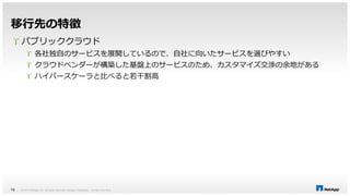 移行先の特徴 
 パブリッククラウド 
 各社独自のサービスを展開しているので、自社に向いたサービスを選びやすい 
 クラウドベンダーが構築した基盤上のサービスのため、カスタマイズ交渉の余地がある 
 ハイパースケーラと比べると若干割高 
© 2014 NetApp, Inc. All rights reserved. NetApp 16 Proprietary – Limited Use Only 
 