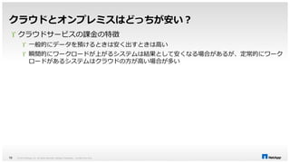 クラウドとオンプレミスはどっちが安い？ 
 クラウドサービスの課金の特徴 
 一般的にデータを預けるときは安く出すときは高い 
 瞬間的にワークロードが上がるシステムは結果として安くなる場合があるが、定常的にワーク 
ロードがあるシステムはクラウドの方が高い場合が多い 
© 2014 NetApp, Inc. All rights reserved. NetApp 18 Proprietary – Limited Use Only 
 