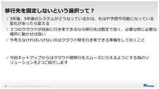 移行先を固定しないという選択って？ 
 3年後、5年後のシステムがどうなっているかは、もはや予想不可能になっている 
変化があったら変える 
 ３つのクラウドが自由に行き来できるなら移行先は暫定で良く、必要な時に必要な 
場所に動かせば良い 
 今考えなければいけないのはクラウド間を行き来できる準備をしておくこと 
 今回ネットアップからはクラウド間移行をスムーズに行えるようにする為のソ 
リューションを2つご紹介します 
© 2014 NetApp, Inc. All rights reserved. NetApp 22 Proprietary – Limited Use Only 
 