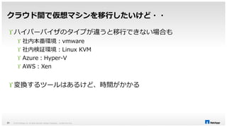 クラウド間で仮想マシンを移行したいけど・・ 
 ハイパーバイザのタイプが違うと移行できない場合も 
 社内本番環境：vmware 
 社内検証環境：Linux KVM 
 Azure：Hyper-V 
 AWS：Xen 
 変換するツールはあるけど、時間がかかる 
© 2014 NetApp, Inc. All rights reserved. NetApp 31 Proprietary – Limited Use Only 
 