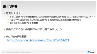 Shiftデモ 
 想定シナリオ 
 すでに仮想マシンが複数動作している環境から変換したい仮想マシンを選びvhdxへコンバート 
 Hyper-VへESXで使っていた同じ仮想マシン名を作成しvhdxを自動で割り当て 
 割り当てたら仮想マシンを起動 
 変換にどのくらいの時間がかかるか見てみましょう！ 
 You Tubeデモ動画 
https://www.youtube.com/watch?v=mZQobPzb0T4 
© 2014 NetApp, Inc. All rights reserved. NetApp 33 Proprietary – Limited Use Only 
 
