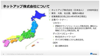 ネットアップ株式会社について 
© 2014 NetApp, Inc. All rights reserved. Net 4 App Proprietary – Limited Use Only 
 ネットアップ株式会社（日本法人） 1998年設立 
 東京、大阪、名古屋、福岡の4拠点 
 従業員数203名(2014年4月末日現在) 
 主要パートナー： 
リセラー 
 伊藤忠テクノソリューションズ株式会社, 兼松エレ 
クトロニクス株式会社,株式会社日立製作所, 丸紅 
情報システムズ株式会社, 他 
ディストリビューター 
 株式会社ネットワールド 
 ダイワボウ情報システム株式会社, 
OEM 
 富士通株式会社 
 