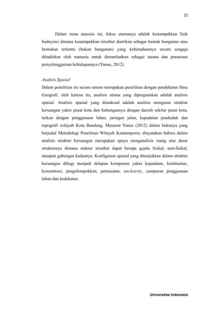 22
Dalam tema anasisis ini, fokus utamanya adalah kenampakkan fisik
budayawi dimana kenampakkan tersebut diartikan sebagai bentuk bangunan atau
bentukan tertentu (bukan bangunan) yang keberadaannya secara sengaja
dihadirkan oleh manusia untuk dimanfaatkan sebagai sarana dan prasarana
penyelenggaraan kehidupannya (Yunus, 2012).
Analisis Spasial
Dalam penelitian ini secara umum merupakan penelitian dengan pendekatan Ilmu
Geografi, oleh karena itu, analisis utama yang dipergunakan adalah analisis
spasial. Analisis spasial yang dimaksud adalah analisis mengenai struktur
keruangan yakni pusat kota dan hubungannya dengan daerah sekitar pusat kota,
terkait dengan penggunaan lahan, jaringan jalan, kepadatan penduduk dan
topografi wilayah Kota Bandung. Menurut Yunus (2012) dalam bukunya yang
berjudul Metodologi Penelitian Wilayah Kontemporer, dinyatakan bahwa dalam
analisis struktur keruangan merupakan upaya menganalisis ruang atas dasar
strukturnya dimana stuktur tersebut dapat berupa gejala fisikal, non-fisikal,
maupun gabungan keduanya. Konfigurasi spasial yang ditunjukkan dalam struktur
keruangan dibagi menjadi delapan komponen yakni kepadatan, kontinuitas,
konsentrasi, pengelompokkan, pemusatan, nuclearity, campuran penggunaan
lahan dan kedekatan.
Universitas Indonesia
 
