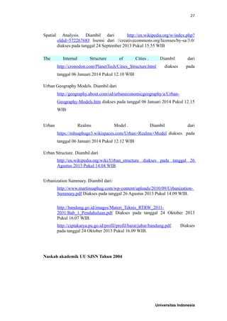 27
Spatial Analysis. Diambil dari http://en.wikipedia.org/w/index.php?
oldid=572267683 lisensi dari //creativecommons.org/licenses/by-sa/3.0/
diakses pada tanggal 24 September 2013 Pukul 15.55 WIB
The Internal Structure of Cities . Diambil dari
http://cronodon.com/PlanetTech/Cities_Structure.html diakses pada
tanggal 06 Januari 2014 Pukul 12.10 WIB
Urban Geography Models. Diambil dari
http://geography.about.com/od/urbaneconomicgeography/a/Urban-
Geography-Models.htm diakses pada tanggal 06 Januari 2014 Pukul 12.15
WIB
Urban Realms Model . Diambil dari
https://mhsaphuge3.wikispaces.com/Urban+Realms+Model diakses pada
tanggal 06 Januari 2014 Pukul 12.12 WIB
Urban Structure. Diambil dari
http://en.wikipedia.org/wiki/Urban_structure diakses pada tanggal 26
Agustus 2013 Pukul 14.04 WIB.
Urbanization Summary. Diambil dari:
http://www.martinsaphug.com/wp-content/uploads/2010/09/Urbanization-
Summary.pdf Diakses pada tanggal 26 Agustus 2013 Pukul 14.09 WIB.
http://bandung.go.id/images/Materi_Teknis_RTRW_2011-
2031/Bab_1_Pendahuluan.pdf Diakses pada tanggal 24 Oktober 2013
Pukul 16.07 WIB.
http://ciptakarya.pu.go.id/profil/profil/barat/jabar/bandung.pdf Diakses
pada tanggal 24 Oktober 2013 Pukul 16.09 WIB.
Naskah akademik UU SJSN Tahun 2004
Universitas Indonesia
 