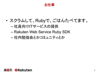3 
お仕事 
• スクラムして、Rubyで、ごはんたべてます。 
– 社員向けITサービスの提供 
– Rakuten Web Service Ruby SDK 
– 社内勉強会とかコミュニティとか 
 