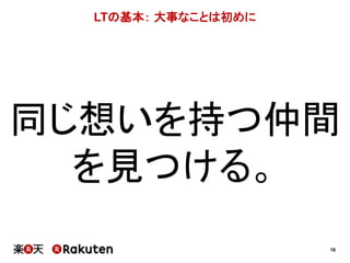 18 
LTの基本： 大事なことは初めに 
同じ想いを持つ仲間 
を見つける。 
 