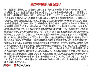 32 
頭の中を駆け巡る想い 
単に勉強会に参加して、ただ座って帰ったら、たかだか1時間あたりで何か劇的にスキ 
ルが変わるとか、生産性があがるとか、そんなことがあるんだったら、それは業務として 
取り組むべき課題なのかどうか、いまいちど見直ししたほうがいいんじゃないだろうか。 
そのような発想がどういった経験から来るのかいまだに全然理解できないし、理解したく 
もないし、理解できたとしても、それこそ何の役に立つのか全く分けが分からない。勉強 
という言葉を少し見くびってはいないだろうか。そんな簡単に技術やスキルが上がるのは 
少年漫画雑誌とかの主人公じゃないんだから、現実としてはありえないのは、火を見る 
よりも明らかであって、そんなことが想像もつかないようでは、そもそも技術者としての経 
験が浅いのか、それができないからマネージメント業に回された残念な人なんじゃないだ 
ろうかと、とても不安になるので、そんなこと言うのはやめていただきたい。ここで言う勉 
強というのは、高学歴な方々がそれまでに積んできた受験的なお勉強や、座学などでは 
得られるようなことができない、実践経験に基づく知見の共有であって、そんな俄なもの 
ではありませんし、そこまで簡単に適用できるものではないのです。なので、現場の人間 
が考えるためのネタを仕入れる、実際の事例を目の当たりにする、そして、それを経験し 
た人に会う、というところを重視していただかないと、大きな会社の中で、組織構造という 
名の大きな穴の底で、隣が何をやっているのかもわからないまま月日が経っていくような 
状況で、同じような問題に直面しつつも、少しも仲間もいないんじゃないだろうかという不 
安に駆られる状況を無くせるというところで役立てて下さい。少なくとも、そんなことを言っ 
ているあなたの下にいる人達が少しでもモチベーションが上がれば、それはそれで万々 
歳じゃないのだろうか。 
 