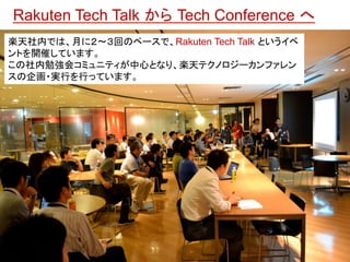 楽天社内では、月に２～３回のペースで、Rakuten Tech Talk とい うイベントを開催しています。 
この社内勉強会コミュニティが中心となり、楽天テクノロジーカン ファレンスの企画・実行を行っています。 
Rakuten Tech T...