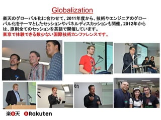 Globalization 
楽天のグローバル化に合わせて、2011年度から、技術やエンジニアのグ ローバル化をテーマとしたセッションやパネルディスカッションも開催。 2012年からは、原則全てのセッションを英語で開催しています。 
東京で体験...