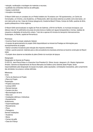 • redução, reutilização e reciclagem de materiais e recursos; 
• qualidade dos ambientes internos da edificação; 
• espaço sustentável; 
• inovação e tecnologia 
O Resort GAIA será um complexo de um Prédio hoteleiro de 18 andares com 150 apartamentos, um Centro de 
Convenções, um Cinema, uma Academia, um Restaurante, além das áreas externas ao prédio como dois bares, um 
com deck junto ao mar, Casa da Criança (playground), Academia Beach Fitness, Campo de Golfe, quadras de tênis, 
quadra poliesportiva e horta orgânica. 
O Resort GAIA será localizado na região de Porto de Galinhas, a 60 Km de Recife, no município de Ipojuca, que 
oferece mais de 18 quilômetros de praias de areia branca e batida com águas transparentes e mornas, repletas de 
coqueiros e afastadas do burburinho urbano. Tudo isto a apenas 40 minutos do Aeroporto Internacional dos 
Guararapes, no Recife, capital de Pernambuco. 
Premissas: 
• Incentivo fiscal municipal, estadual e federal; 
• A equipe de gerenciamento do projeto GAIA disponibilizará na intranet da Prestige as informações para 
acompanhamento do projeto; 
• Aplicar conceitos inovadores para redução dos impactos ambientais; 
• Utilizar, quando possível, materiais para a obra procedente de empresas próximas ao local de construção do Resort 
GAIA. 
• O projeto deve observar as decisões do plano Diretor do município de Ipojuca 
Designação 
Designação do Gerente de Projetos 
O CEO Sr. Jean-Pierre Dréau e o Executive Vice President Sr. Olivier Jouven, designam o Sr. Kleyton Aghazarian 
Amador, Gerente do Departamento de Novos Mercados da Grafeno como Gerente deste Projeto, tendo 
responsabilidade pela designação da equipe do projeto, pelas aquisições, contratações necessárias, pelo cumprimento 
das atividades nos prazos e verbas definidas. 
Milestones 
Início: 
• Termo de Abertura do Projeto 
• Plano do Projeto 
Preparação: 
• Projetos executivos 
• Licença LEED 
• Demais licenças 
• Canteiro de obra 
• Movimentação de terra 
• Obra civil 
• Instalações elétricas e hidráulicas 
• Equipamentos 
Acabamento: 
• Impermeabilização 
• Revestimento 
• Pisos 
• Paisagismo 
Demais Instalações: 
• Academia 
• Bares 
• Campo de golfe 
• Casa da Criança 
 