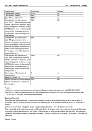 PROJETO Projeto: Resort Gaia DT - Declaração de Trabalho 
Especificação Quantidade Unidade 
Cabo Afumex 3x4mm² 10210 m 
Cabo Afumex 3x4mm² 14514 m 
Cabo Afumex 3x2.5mm² 57240 m 
Eletroduto em aço galvanizado a 
405 BR 
fogo, Ø1.1/2”, galvanização interna e 
externa, com costura removida, sem 
rosca, série pesada conforme norma 
NBR5598. Fornecido em barras de 3 
metros. Incluir todos os acessórios 
de montagem como: Chumbadores, 
abraçadeiras, 
Eletroduto em aço galvanizado a 
fogo, Ø1”, galvanização interna e 
externa, com costura removida, sem 
rosca, série pesada conforme norma 
NBR5598. Fornecido em barras de 3 
metros. Incluir todos os acessórios 
de montagem como: Chumbadores, 
abraçadeiras, luva 
510 BR 
Eletroduto em aço galvanizado a 
fogo, Ø3/4”, galvanização interna e 
externa, com costura removida, sem 
rosca, série pesada conforme norma 
NBR5598. Fornecido em barras de 3 
metros. Incluir todos os acessórios 
de montagem como: Chumbadores, 
abraçadeiras, lu 
1339 BR 
Suportes para infra-estrutura e 
equipamentos, 
1 cj 
Banco de Dutos 2 X 3 700 m 
Bandeja de perfilado galvanizada de 
200mm. Incluir todos os acessórios 
de montagem. 
595 BR 
Prazos 
18 (dezoito) meses contados a partir da data de emissão da primeira ordem de serviço pela CONTRATANTE, 
observando o anexo Cronograma Físico. O início da execução dos SERVIÇOS ficará condicionado à emissão pela 
CONTRATANTE da ordem de serviço correspondente. 
Qualidade Requirida 
A Contratada é responsável pelo fornecimento de todos os produtos e serviços Complementares relacionados à 
Montagem Elétrica, adaptações de Construção Civil e Adaptações do Acabamento existente visando a Instalação do 
Sistema 
Elétrico da Resort Gaia, entregando-os pré-testados e liberados para o início do Comissionamento. 
Todo o conteúdo do fornecimento deverá ser fabricado dentro do previsto pelas mais modernas técnicas de fabricação 
e montagem, sendo aplicado tudo o que nestas Especificações se determina a respeito, além de que a aprovação em 
inspeções, ensaios e/ou testes não isentará o Fornecedor da responsabilidade "a posteriori", no tocante à qualidade de 
fabricação. 
Suporte Técnico 
 