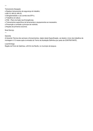 --- 
Treinamento Desejado 
o Realizar treinamentos de segurança do trabalho; 
o NR-10; NR-33; NR-23; 
o Obrigatoriedade e uso correto dos EPI´s; 
o Trabalhos em altura; 
o PAE - Plano de Ação nas Emergências; 
o Treinamentos específicos de ferramentas e equipamentos se necessário; 
o Prevenção e combate a princípio de incêndio; 
o Noções de primeiros socorros. 
Nivel Serviço 
--- 
Garantia 
A Garantia Técnica dos serviços e fornecimentos, objeto desta Especificação, vai desde o início dos trabalhos de 
montagem é 12 meses após a emissão do Termo de Aceitação Definitiva por parte da CONTRATANTE; 
Local Entrega 
Região de Porto de Galinhas, a 60 Km de Recife, no município de Ipojuca. 
 