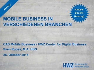 MOBILE BUSINESS IN 
VERSCHIEDENEN BRANCHEN 
Amuse- 
Bouche 
(Auszug) 
CAS Mobile Business / HWZ Center for Digital Business 
Sven Ruoss, M.A. HSG 
25. Oktober 2014 
 