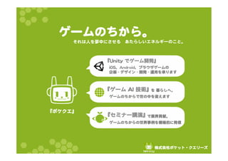 ゲームのちから。 
それは人を夢中にさせる あたらしいエネルギーのこと。 
『UUnniittyy でゲーム開発』 
　　　　　　　　　　　　　　 
iiOOSS、AAnnddrrooiidd、ブラウザゲームの 
企画 -- デザイン -- 開発 -- 運用を承ります 
『ゲーム AAII 技術』 
　　　　　　　　　　　を 暮らしへ。 
ゲームのちからで世の中を変えます 
『セミナー講演』 
　　　　　　　　　　で業界貢献。 
ゲームのちからの世界事例を積極的に発信 
『ポケクエ』  
株式会社ポケット・クエリーズ 
『ポケクエ』  
 