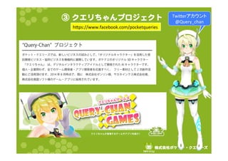 ③ クエリちゃんプロジェクト 
hps://www.facebook.com/pocketqueries 
株式会社ポケット・クエリーズ 
『ポケクエ』  
Twier䜰䜹䜴䞁䝖 
@Query_chan 
 