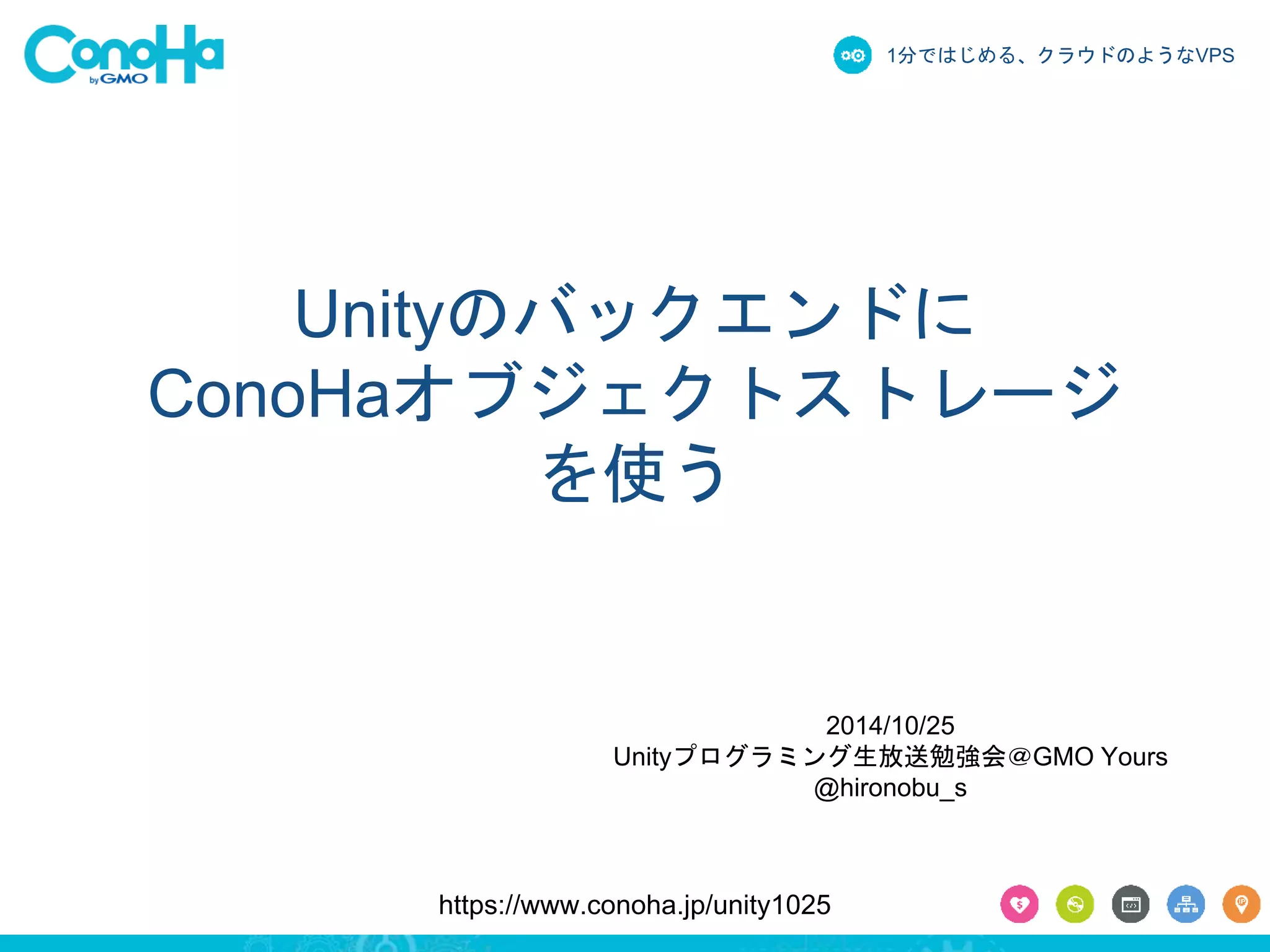 1分ではじめる、クラウドのようなVPS 
Unityのバックエンドに 
ConoHaオブジェクトストレージ 
を使う 
2014/10/25 
Unityプログラミング生放送勉強会＠GMO Yours 
@hironobu_s 
https://www.conoha.jp/unity1025 
 