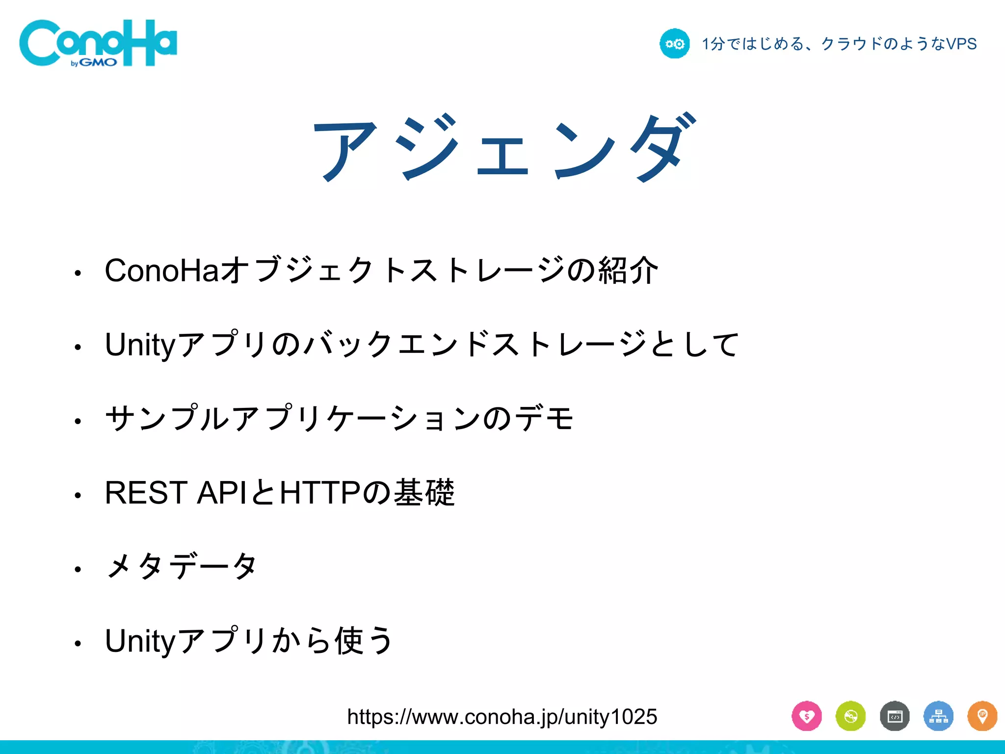 1分ではじめる、クラウドのようなVPS 
アジェンダ 
• ConoHaオブジェクトストレージの紹介 
• Unityアプリのバックエンドストレージとして 
• サンプルアプリケーションのデモ 
• REST APIとHTTPの基礎 
https://www.conoha.jp/unity1025 
• メタデータ 
• Unityアプリから使う 
 