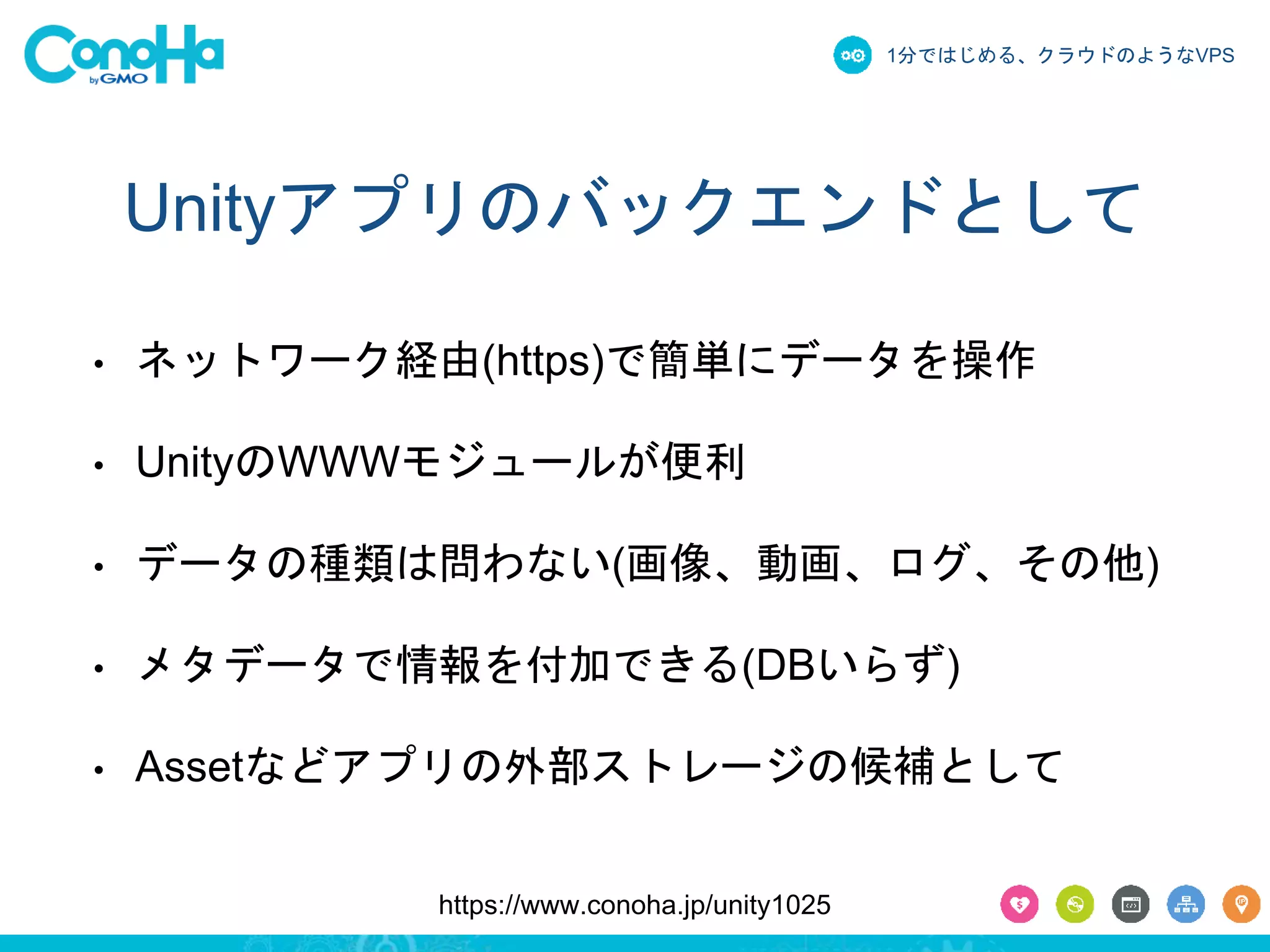 1分ではじめる、クラウドのようなVPS 
Unityアプリのバックエンドとして 
• ネットワーク経由(https)で簡単にデータを操作 
• UnityのWWWモジュールが便利 
• データの種類は問わない(画像、動画、ログ、その他) 
• メタデータで情報を付加できる(DBいらず) 
• Assetなどアプリの外部ストレージの候補として 
https://www.conoha.jp/unity1025 
 