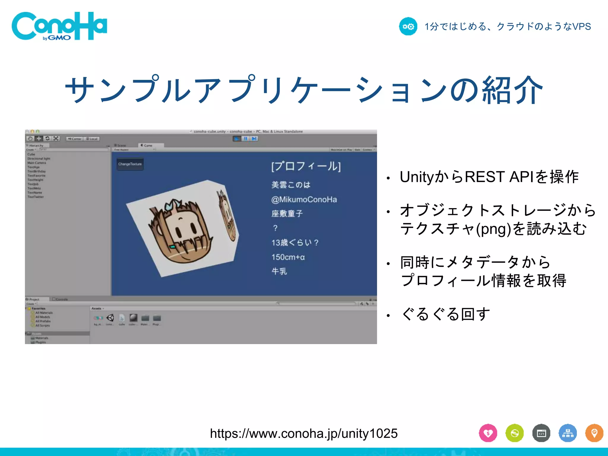 1分ではじめる、クラウドのようなVPS 
サンプルアプリケーションの紹介 
• UnityからREST APIを操作 
• オブジェクトストレージから 
テクスチャ(png)を読み込む 
• 同時にメタデータから 
プロフィール情報を取得 
• ぐるぐる回す 
https://www.conoha.jp/unity1025 
 