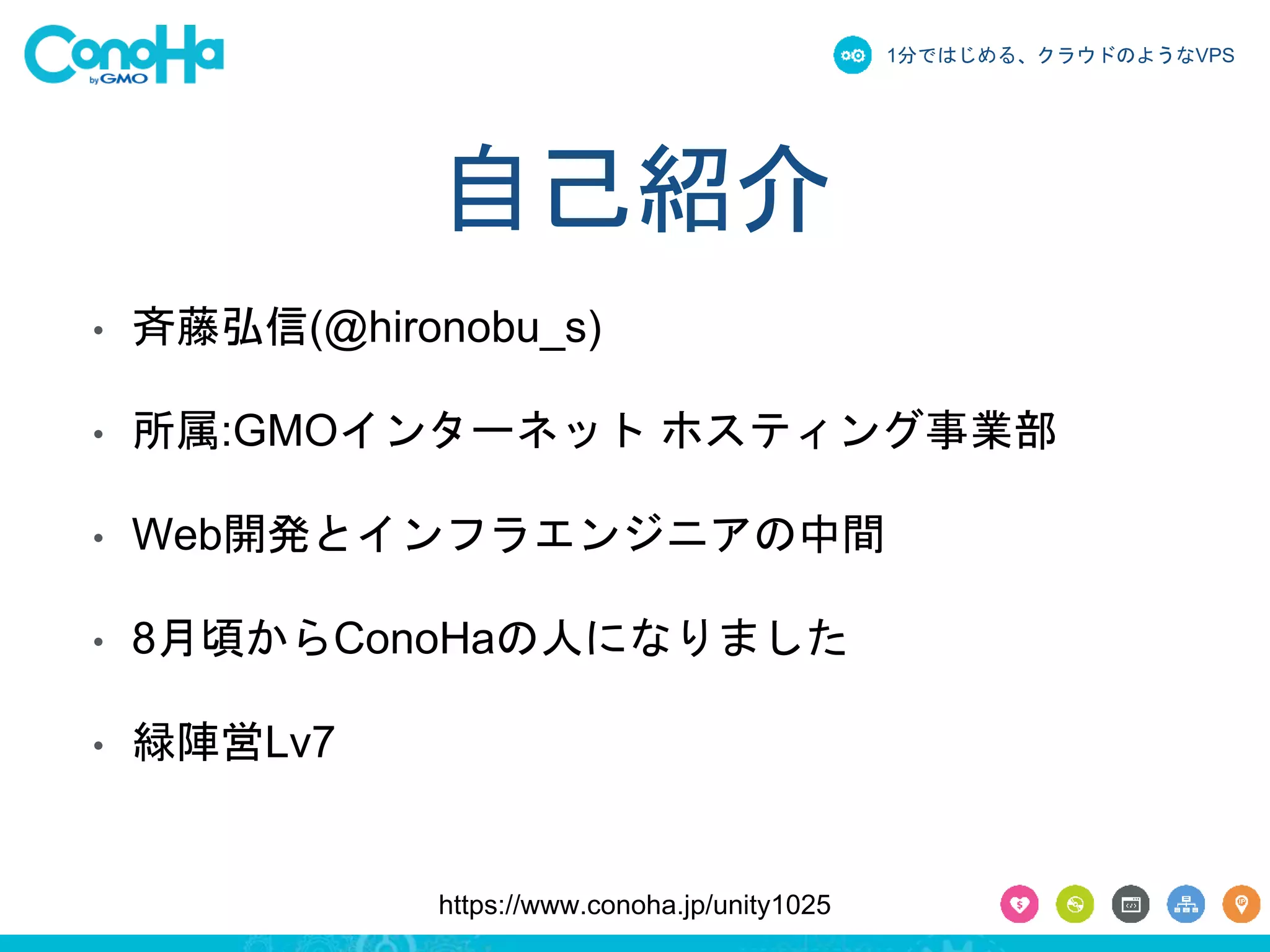 1分ではじめる、クラウドのようなVPS 
自己紹介 
• 斉藤弘信(@hironobu_s) 
• 所属:GMOインターネットホスティング事業部 
• Web開発とインフラエンジニアの中間 
• 8月頃からConoHaの人になりました 
https://www.conoha.jp/unity1025 
• 緑陣営Lv7 
 