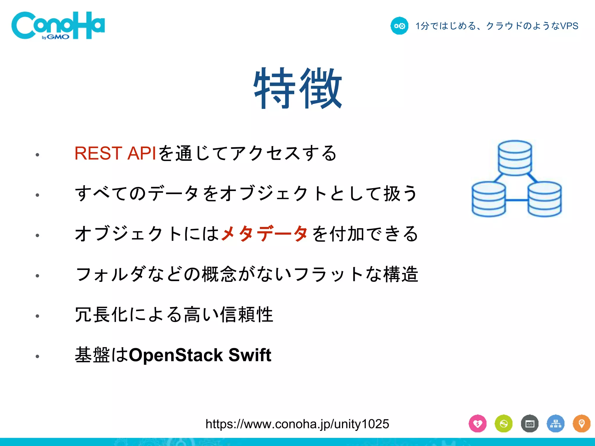 1分ではじめる、クラウドのようなVPS 
特徴 
• REST APIを通じてアクセスする 
• すべてのデータをオブジェクトとして扱う 
• オブジェクトにはメタデータを付加できる 
• フォルダなどの概念がないフラットな構造 
• 冗長化による高い信頼性 
• 基盤はOpenStack Swift 
https://www.conoha.jp/unity1025 
 
