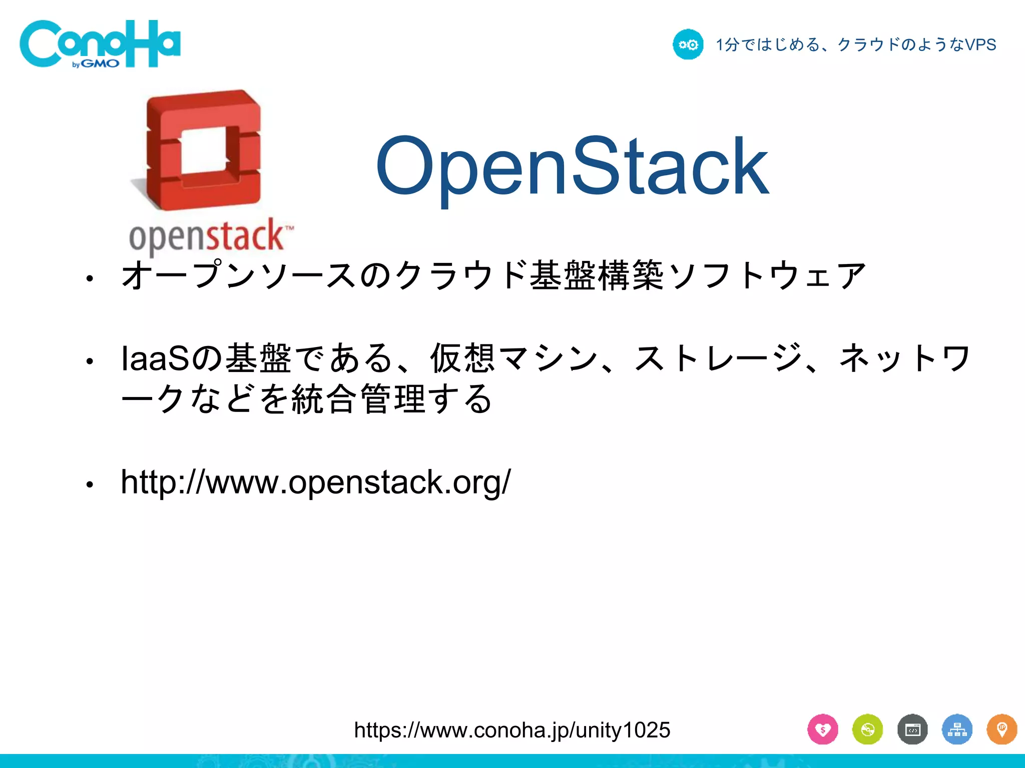 1分ではじめる、クラウドのようなVPS 
OpenStack 
• オープンソースのクラウド基盤構築ソフトウェア 
• IaaSの基盤である、仮想マシン、ストレージ、ネットワ 
ークなどを統合管理する 
• http://www.openstack.org/ 
https://www.conoha.jp/unity1025 
 