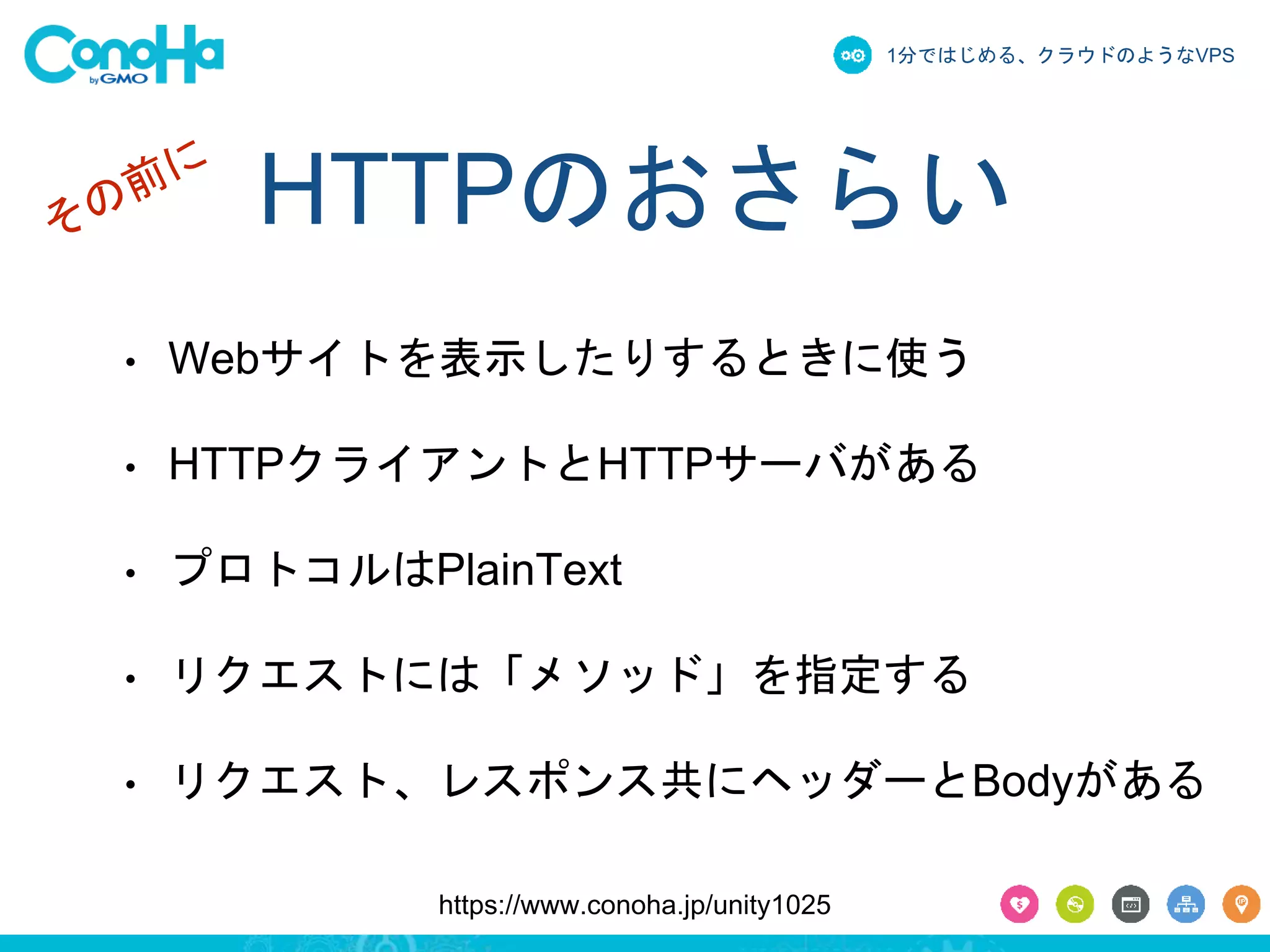 1分ではじめる、クラウドのようなVPS 
HTTPのおさらい 
• Webサイトを表示したりするときに使う 
• HTTPクライアントとHTTPサーバがある 
• プロトコルはPlainText 
• リクエストには「メソッド」を指定する 
• リクエスト、レスポンス共にヘッダーとBodyがある 
https://www.conoha.jp/unity1025 
 
