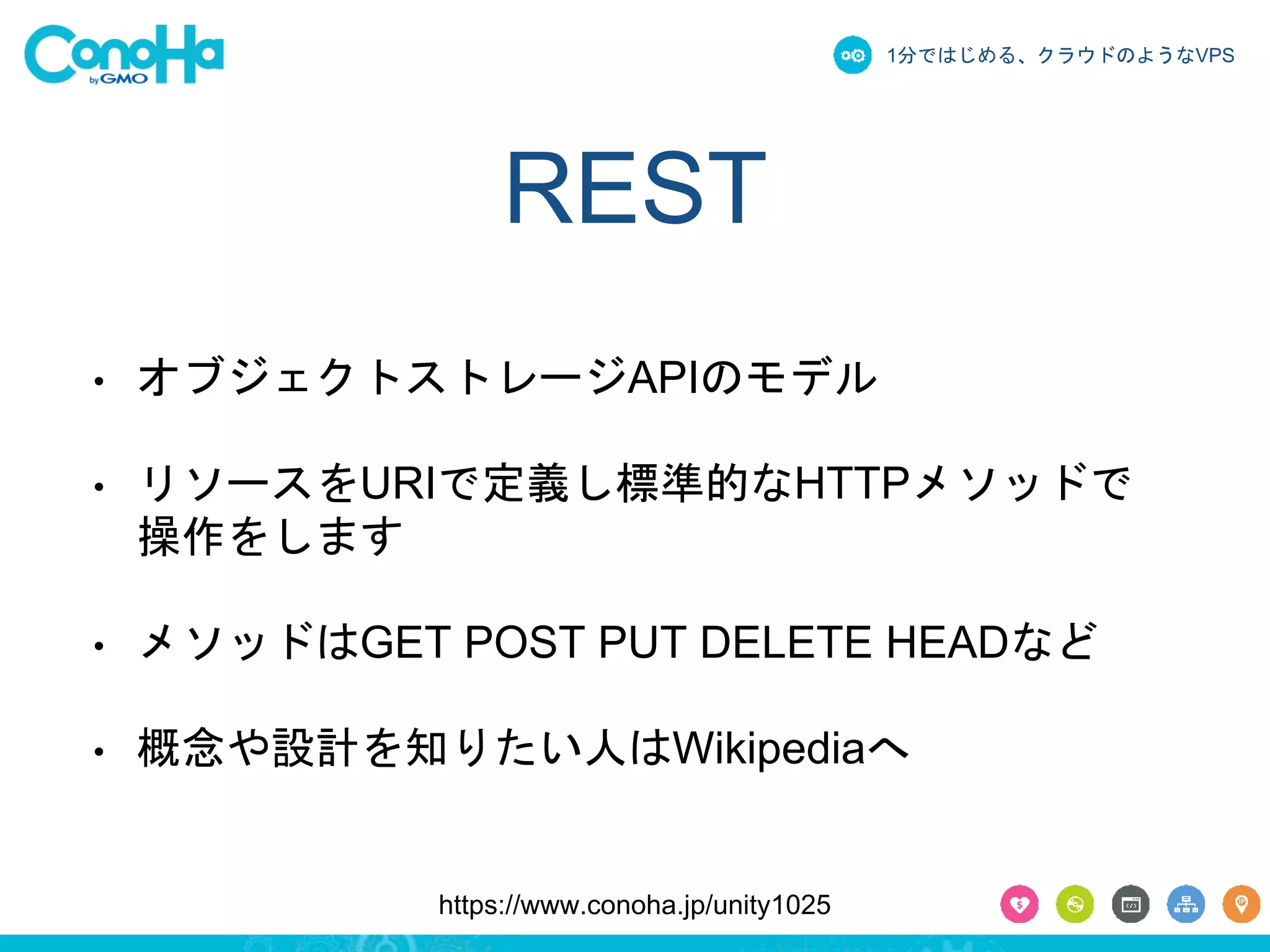 1分ではじめる、クラウドのようなVPS 
REST 
• オブジェクトストレージAPIのモデル 
• リソースをURIで定義し標準的なHTTPメソッドで 
操作をします 
• メソッドはGET POST PUT DELETE HEADなど 
• 概念や設計を知りたい人はWikipediaへ 
https://www.conoha.jp/unity1025 
 