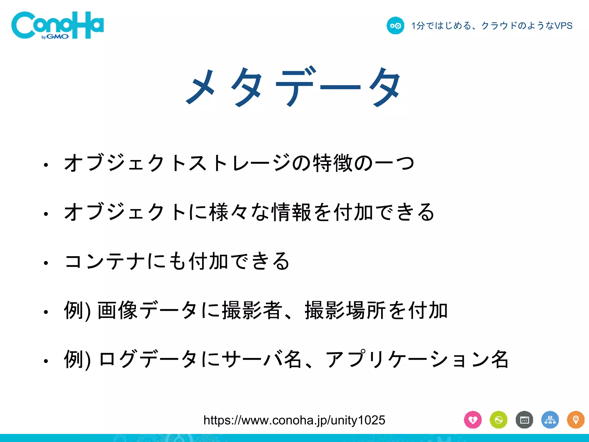 1分ではじめる、クラウドのようなVPS 
メタデータ 
• オブジェクトストレージの特徴の一つ 
• オブジェクトに様々な情報を付加できる 
• コンテナにも付加できる 
• 例) 画像データに撮影者、撮影場所を付加 
• 例) ログデータにサーバ名、アプリケーション名 
https://www.conoha.jp/unity1025 
 