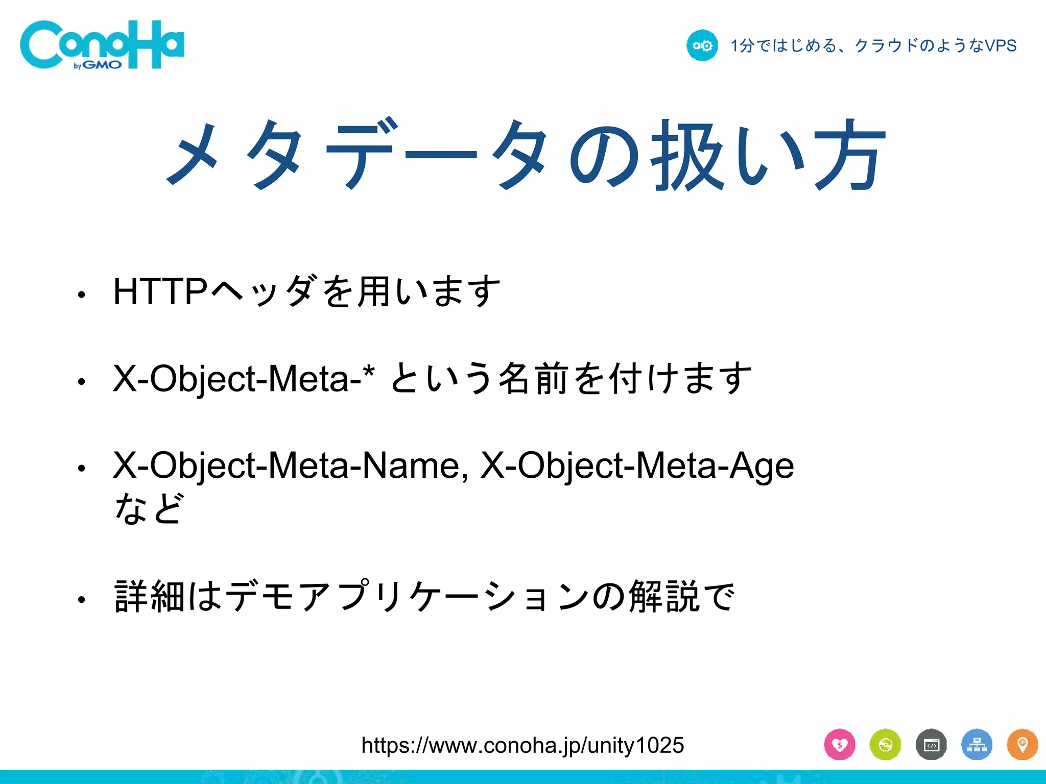 1分ではじめる、クラウドのようなVPS 
メタデータの扱い方 
• HTTPヘッダを用います 
• X-Object-Meta-* という名前を付けます 
• X-Object-Meta-Name, X-Object-Meta-Age 
など 
• 詳細はデモアプリケーションの解説で 
https://www.conoha.jp/unity1025 
 
