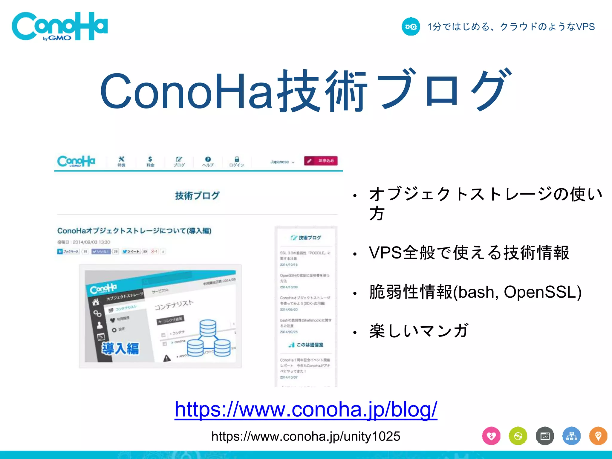1分ではじめる、クラウドのようなVPS 
ConoHa技術ブログ 
• オブジェクトストレージの使い 
方 
• VPS全般で使える技術情報 
• 脆弱性情報(bash, OpenSSL) 
• 楽しいマンガ 
https://www.conoha.jp/blog/ 
https://www.conoha.jp/unity1025 
 