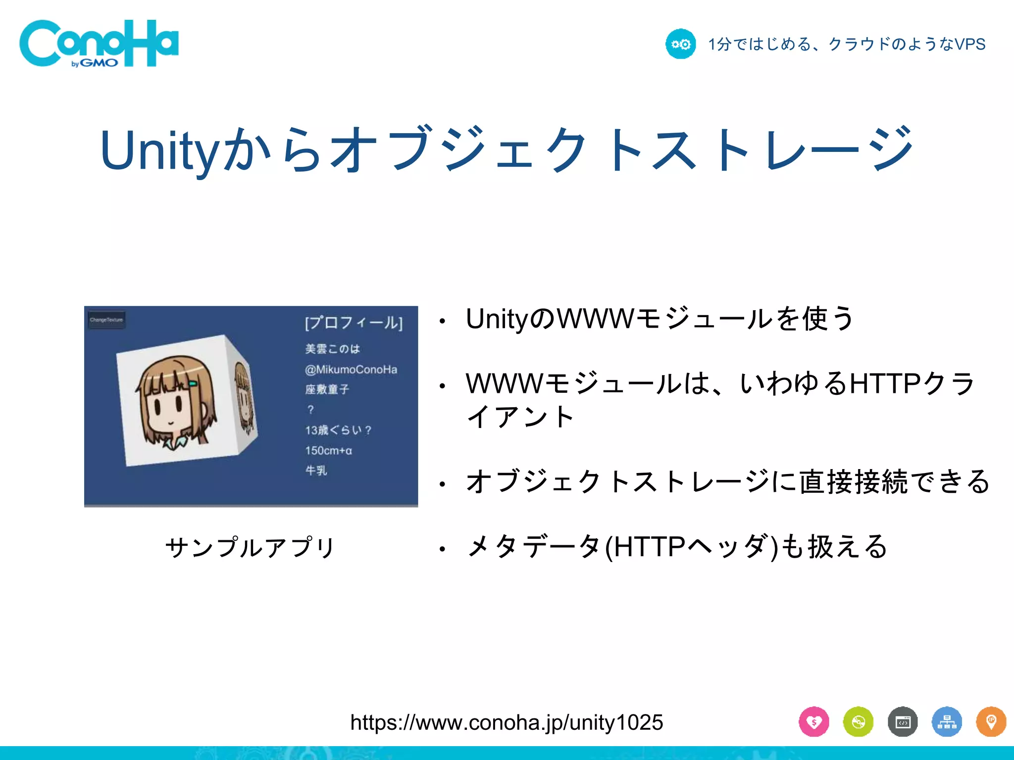 1分ではじめる、クラウドのようなVPS 
Unityからオブジェクトストレージ 
• UnityのWWWモジュールを使う 
• WWWモジュールは、いわゆるHTTPクラ 
イアント 
• オブジェクトストレージに直接接続できる 
サンプルアプリ• メタデータ(HTTPヘッダ)も扱える 
https://www.conoha.jp/unity1025 
 