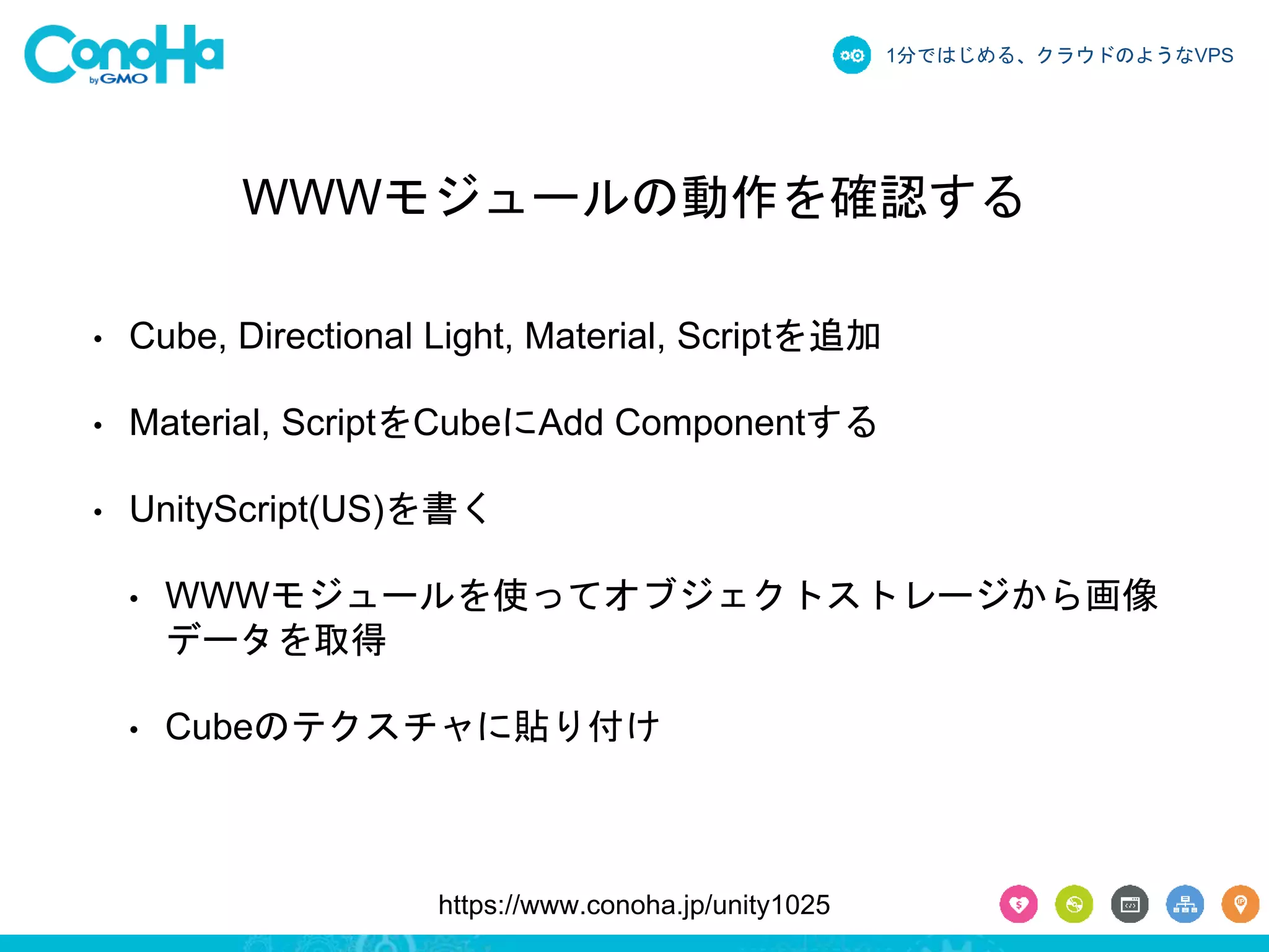 1分ではじめる、クラウドのようなVPS 
WWWモジュールの動作を確認する 
• Cube, Directional Light, Material, Scriptを追加 
• Material, ScriptをCubeにAdd Componentする 
• UnityScript(US)を書く 
• WWWモジュールを使ってオブジェクトストレージから画像 
データを取得 
• Cubeのテクスチャに貼り付け 
https://www.conoha.jp/unity1025 
 