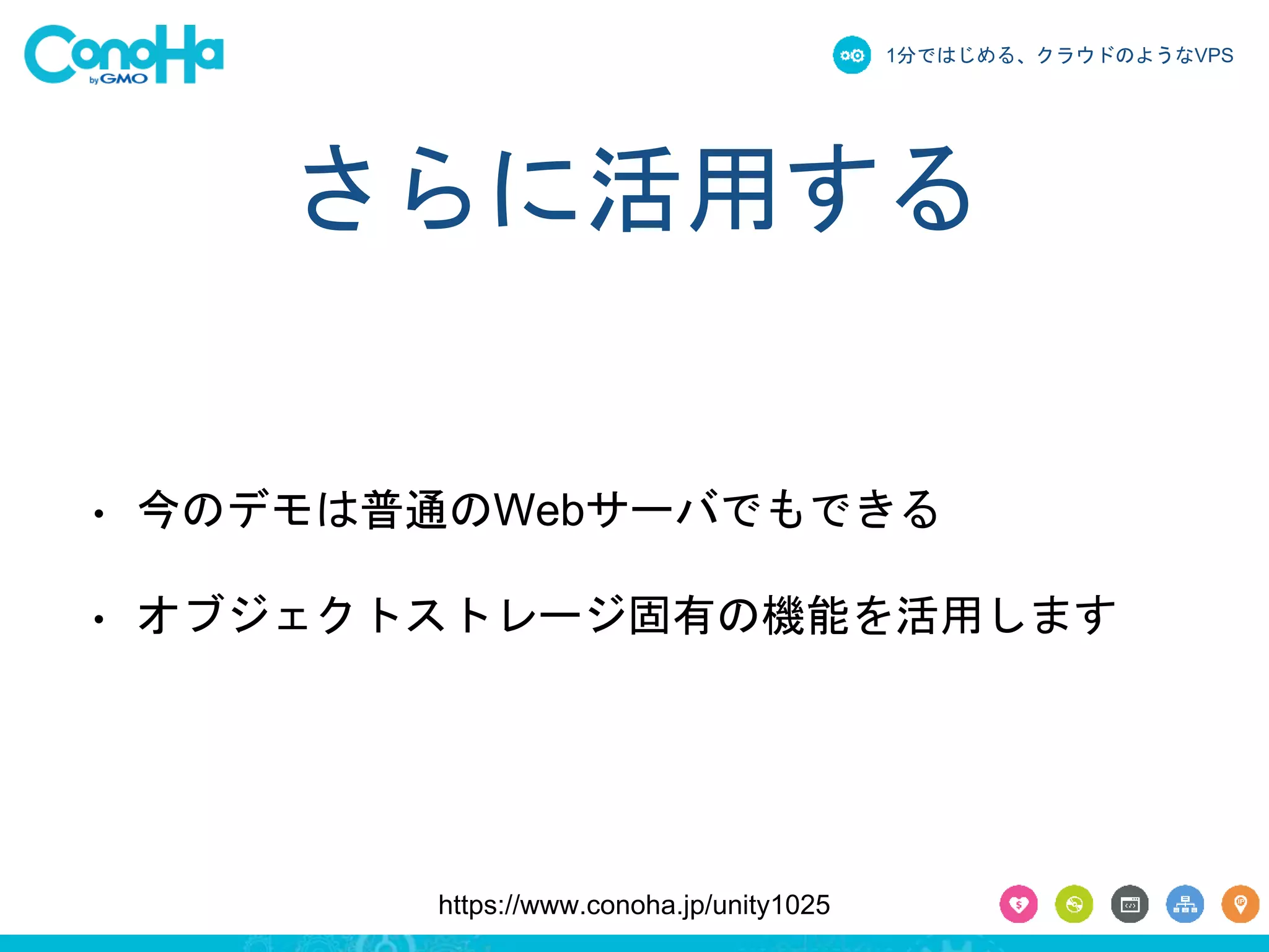 1分ではじめる、クラウドのようなVPS 
さらに活用する 
• 今のデモは普通のWebサーバでもできる 
• オブジェクトストレージ固有の機能を活用します 
https://www.conoha.jp/unity1025 
 