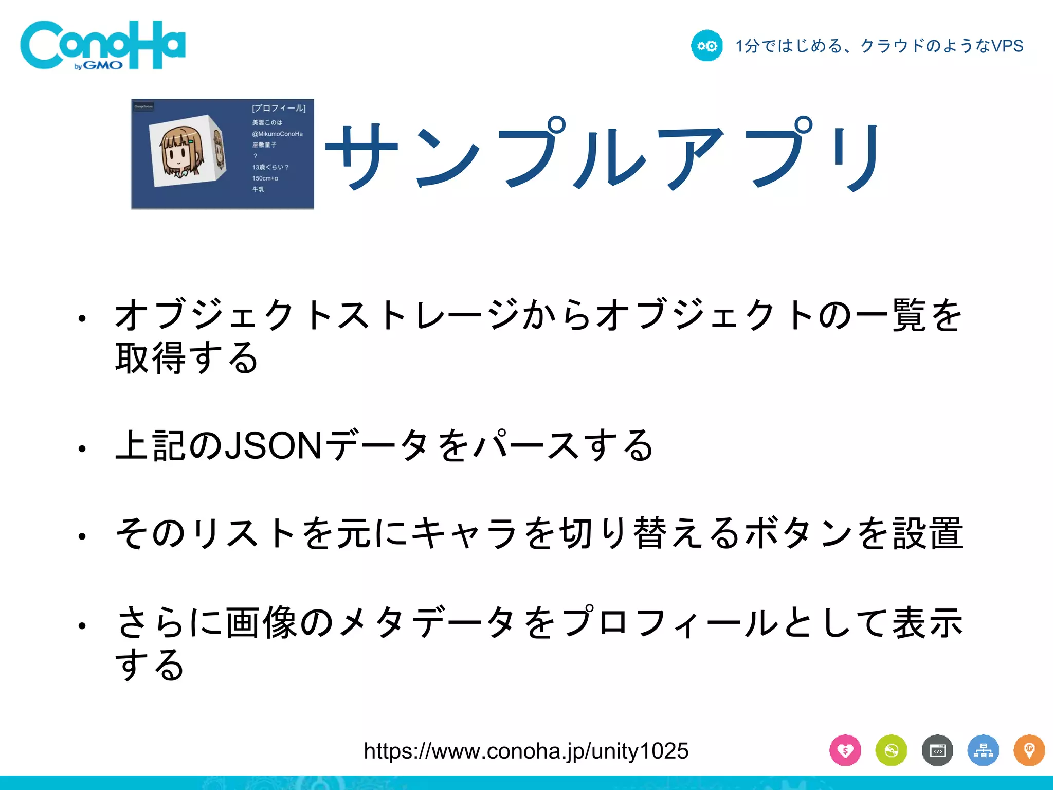 1分ではじめる、クラウドのようなVPS 
サンプルアプリ 
• オブジェクトストレージからオブジェクトの一覧を 
取得する 
• 上記のJSONデータをパースする 
• そのリストを元にキャラを切り替えるボタンを設置 
• さらに画像のメタデータをプロフィールとして表示 
する 
https://www.conoha.jp/unity1025 
 