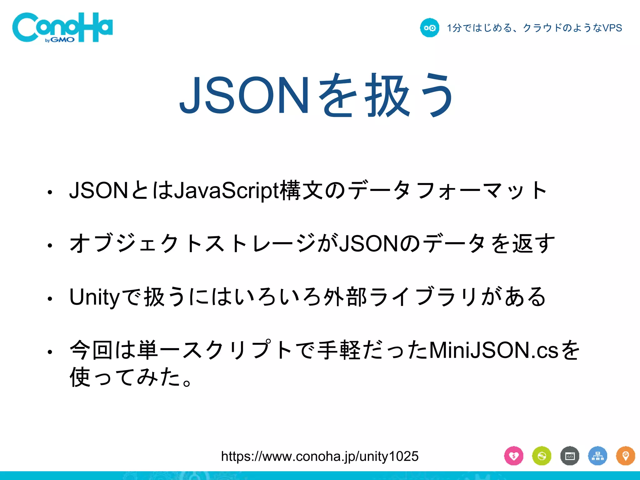 1分ではじめる、クラウドのようなVPS 
JSONを扱う 
• JSONとはJavaScript構文のデータフォーマット 
• オブジェクトストレージがJSONのデータを返す 
• Unityで扱うにはいろいろ外部ライブラリがある 
• 今回は単一スクリプトで手軽だったMiniJSON.csを 
使ってみた。 
https://www.conoha.jp/unity1025 
 